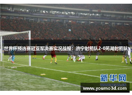 世界杯预选赛冠亚军决赛实况战报：济宁射箭队2-0芜湖射箭队